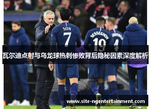 瓦尔迪点射与乌龙球热刺惨败背后隐秘因素深度解析