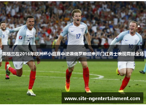 英格兰在2016年欧洲杯小组赛中逆袭俄罗斯迎来开门红勇士表现震撼全场