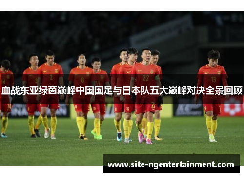 血战东亚绿茵巅峰中国国足与日本队五大巅峰对决全景回顾