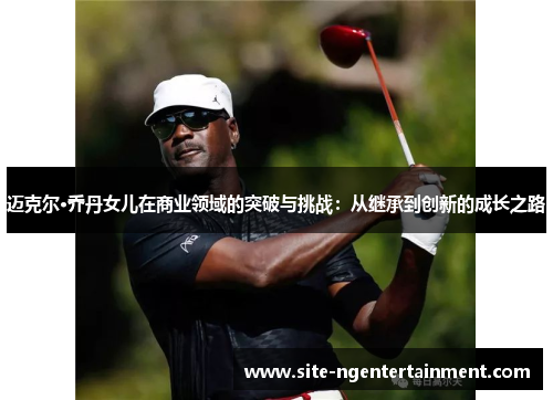 迈克尔·乔丹女儿在商业领域的突破与挑战:从继承到创新的成长之路 迈克尔·乔丹女儿在商业领域的突破与挑战:从继承到创新的成长之路