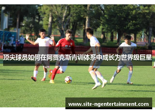 顶尖球员如何在阿贾克斯青训体系中成长为世界级巨星