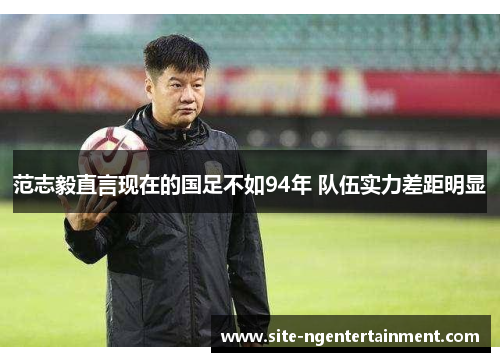 范志毅直言现在的国足不如94年 队伍实力差距明显
