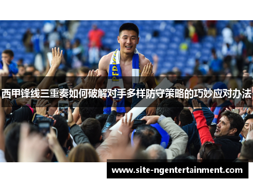 西甲锋线三重奏如何破解对手多样防守策略的巧妙应对办法 西甲锋线三重奏如何破解对手多样防守策略的巧妙应对办法