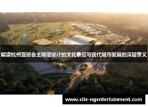 解读杭州亚运会主场馆设计的文化象征与现代城市发展的深层意义 解读杭州亚运会主场馆设计的文化象征与现代城市发展的深层意义