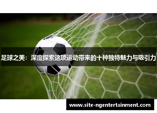 足球之美：深度探索这项运动带来的十种独特魅力与吸引力