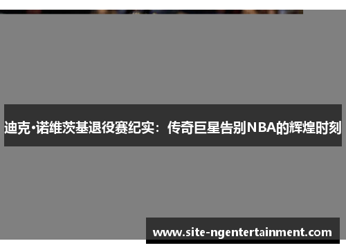 迪克·诺维茨基退役赛纪实:传奇巨星告别NBA的辉煌时刻 迪克·诺维茨基退役赛纪实:传奇巨星告别NBA的辉煌时刻