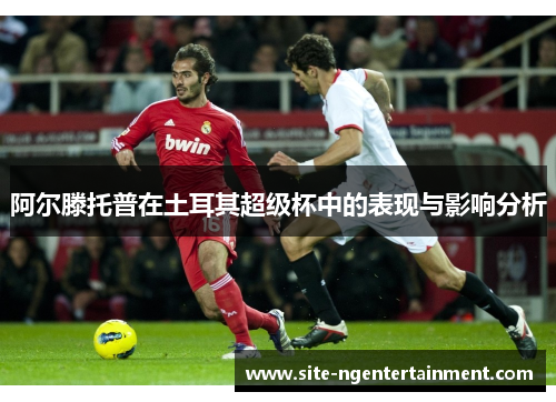 阿尔滕托普在土耳其超级杯中的表现与影响分析 阿尔滕托普在土耳其超级杯中的表现与影响分析