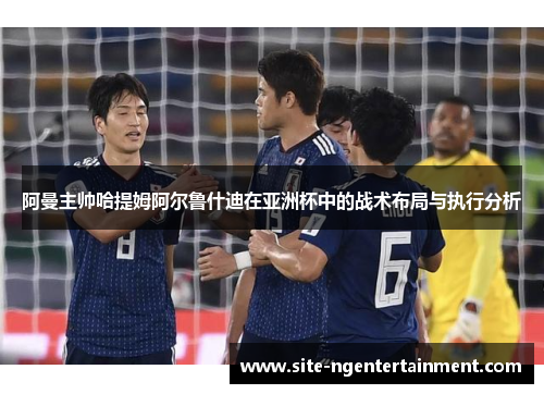 阿曼主帅哈提姆阿尔鲁什迪在亚洲杯中的战术布局与执行分析 阿曼主帅哈提姆阿尔鲁什迪在亚洲杯中的战术布局与执行分析