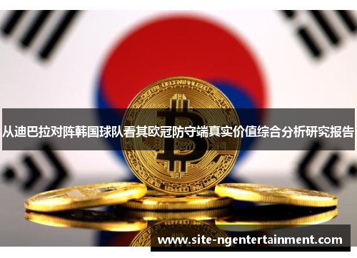 从迪巴拉对阵韩国球队看其欧冠防守端真实价值综合分析研究报告 从迪巴拉对阵韩国球队看其欧冠防守端真实价值综合分析研究报告