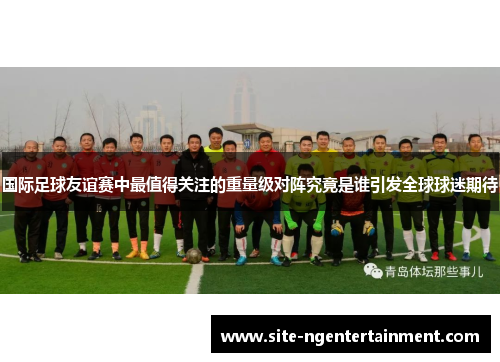 国际足球友谊赛中最值得关注的重量级对阵究竟是谁引发全球球迷期待 国际足球友谊赛中最值得关注的重量级对阵究竟是谁引发全球球迷期待