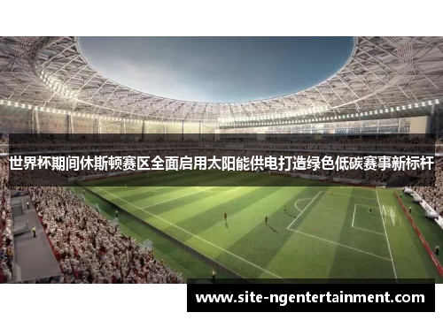 世界杯期间休斯顿赛区全面启用太阳能供电打造绿色低碳赛事新标杆